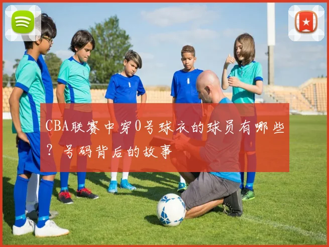 CBA联赛中穿0号球衣的球员有哪些？号码背后的故事